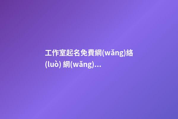 工作室起名免費網(wǎng)絡(luò) 網(wǎng)絡(luò)科技公司怎么起名,起名之家